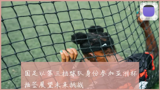 国足以第三档球队身份参加亚洲杯抽签展望未来挑战