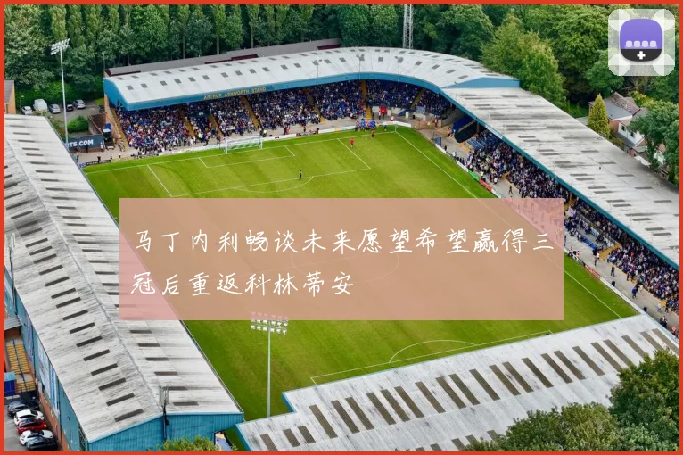 马丁内利畅谈未来愿望希望赢得三冠后重返科林蒂安