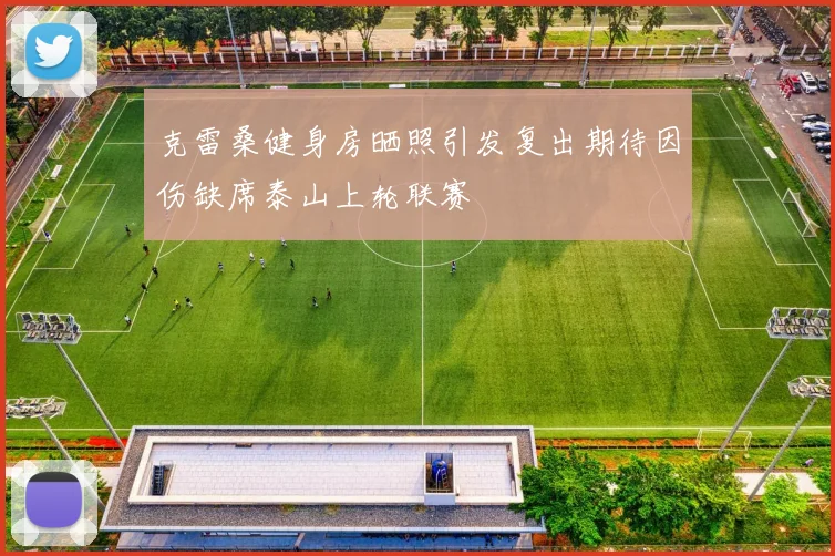 克雷桑健身房晒照引发复出期待因伤缺席泰山上轮联赛