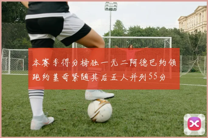 本赛季得分榜独一无二阿德巴约领跑约基奇紧随其后五人并列55分