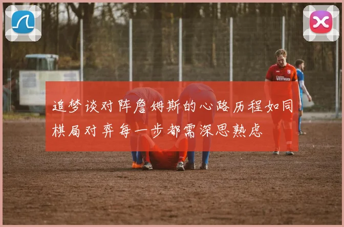 追梦谈对阵詹姆斯的心路历程如同棋局对弈每一步都需深思熟虑