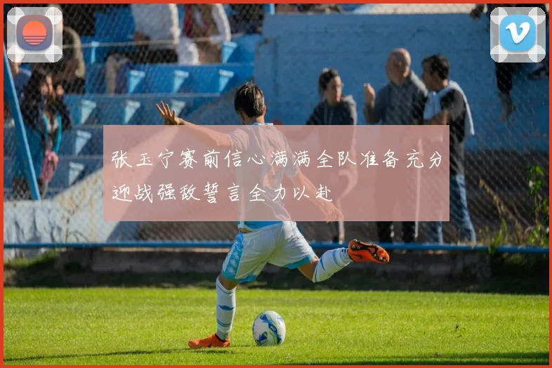 张玉宁赛前信心满满全队准备充分迎战强敌誓言全力以赴