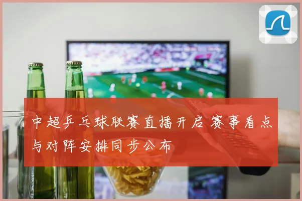中超乒乓球联赛直播开启 赛事看点与对阵安排同步公布