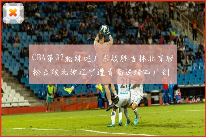 CBA第37轮综述广东战胜吉林北京轻松击败北控辽宁遭青岛逆转四川创下37连败纪录
