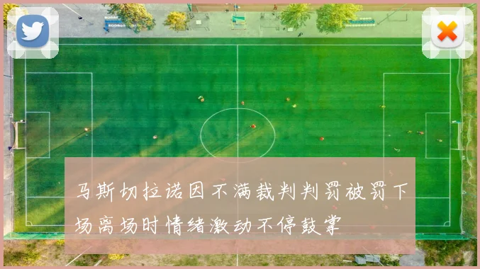 马斯切拉诺因不满裁判判罚被罚下场离场时情绪激动不停鼓掌