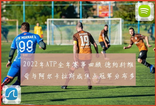 2022年ATP全年赛事回顾 德约科维奇与阿尔卡拉斯成焦点冠军分布多元