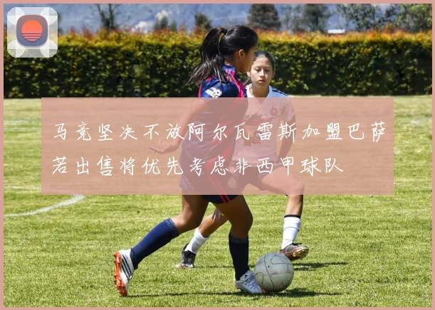 马竞坚决不放阿尔瓦雷斯加盟巴萨若出售将优先考虑非西甲球队