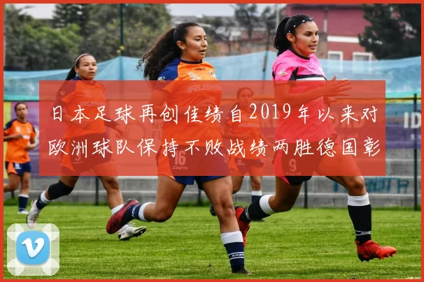 日本足球再创佳绩自2019年以来对欧洲球队保持不败战绩两胜德国彰显实力