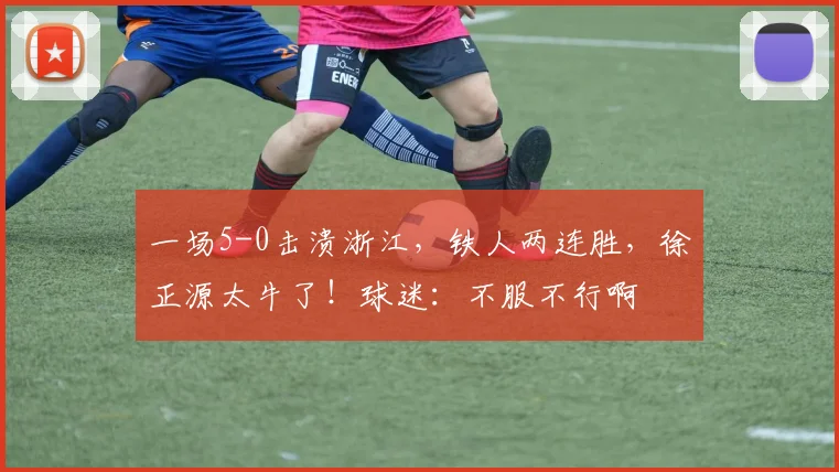 一场5-0击溃浙江，铁人两连胜，徐正源太牛了！球迷：不服不行啊