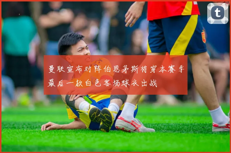 曼联宣布对阵伯恩茅斯将穿本赛季最后一款白色客场球衣出战