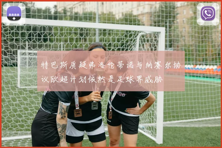 特巴斯质疑弗洛伦蒂诺与纳赛尔协议欧超计划依然是足球界威胁