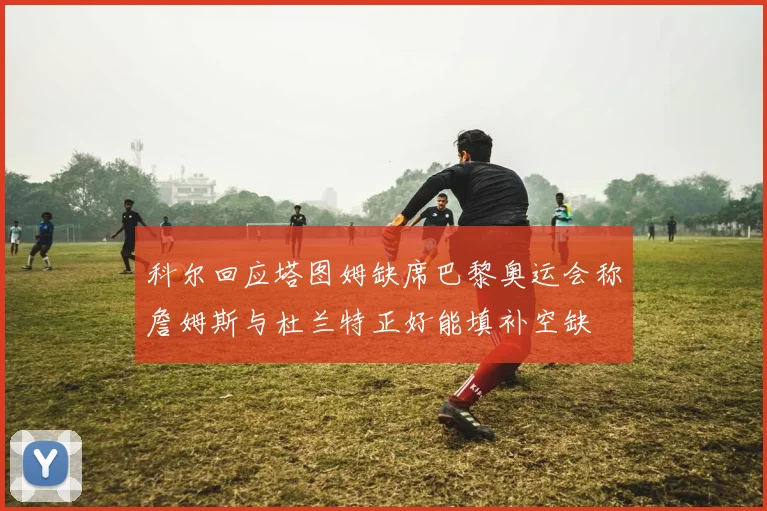 科尔回应塔图姆缺席巴黎奥运会称詹姆斯与杜兰特正好能填补空缺